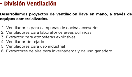 División Ventilación Desarrollamos proyectos de ventilación llave en mano, a través de equipos comercializados. Ventiladores para campanas de cocina accesorios
Ventiladores para laboratorios áreas químicas Extractor para atmósferas explosivas Ventilador de tejado Ventiladores para uso industrial Extractores de aire para invernaderos y de uso ganadero 