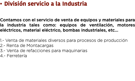 División servicio a la Industria Contamos con el servicio de venta de equipos y materiales para la industria tales como: equipos de ventilación, motores eléctricos, material eléctrico, bombas industriales, etc... 1.- Venta de materiales diversos para procesos de producción 2.- Renta de Montacargas
3.- Venta de refacciones para maquinarias 4.- Ferretería