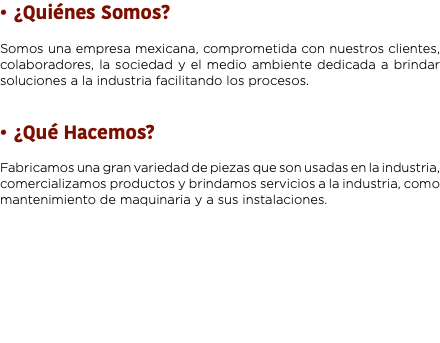 ¿Quiénes Somos? Somos una empresa mexicana, comprometida con nuestros clientes, colaboradores, la sociedad y el medio ambiente dedicada a brindar soluciones a la industria facilitando los procesos. ¿Qué Hacemos? Fabricamos una gran variedad de piezas que son usadas en la industria, comercializamos productos y brindamos servicios a la industria, como mantenimiento de maquinaria y a sus instalaciones.
