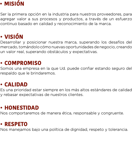 MISIÓN Ser la primera opción en la industria para nuestros proveedores, para agregar valor a sus procesos y productos, a través de un esfuerzo continuo basado en calidad y reconocimiento de la marca. VISIÓN
Desarrollar y posicionar nuestra marca, superando los desafíos del mercado, tomándolo cómo nuevas oportunidades de negocio, creando un valor real, superando obstáculos y expectativas. COMPROMISO
Somos una empresa en la que Ud. puede confiar estando seguro del respaldo que le brindaremos. CALIDAD
Es una prioridad estar siempre en los más altos estándares de calidad y rebasar expectativas de nuestros clientes. HONESTIDAD
Nos comportaremos de manera ética, responsable y congruente. RESPETO
Nos manejamos bajo una política de dignidad, respeto y tolerancia.